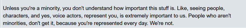 "Unless you're a minority, you don't understand how important this stuff is. Like, seeing people, characters, and yes, voice actors, represent you, is extremely important to us. People who aren't minorities, don't get it, because you're represented every day. We're not."